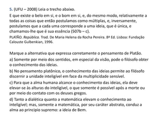 5. (UFU – 2008) Leia o trecho abaixo.
E que existe o belo em si, e o bom em si, e, do mesmo modo, relativamente a
todas as coisas que então postulamos como múltiplas, e, inversamente,
postulamos que a cada uma corresponde a uma ideia, que é única, e
chamamos-lhe que é sua essência (507b – c).
PLATÃO. República. Trad. De Maria Helena da Rocha Pereira. 8ª Ed. Lisboa: Fundação
Calouste Gulbenkian, 1996.
Marque a alternativa que expressa corretamente o pensamento de Platão.
a) Somente por meio dos sentidos, em especial da visão, pode o filósofo obter
o conhecimento das ideias.
b) No pensamento platônico, o conhecimento das ideias permite ao filósofo
discernir a unidade inteligível em face da multiplicidade sensível.
c) Para que a alma humana alcance o conhecimento das ideias, ela deve
elevar-se às alturas do inteligível, o que somente é possível após a morte ou
por meio do contato com os deuses gregos.
d) Tanto a dialética quanto a matemática elevam o conhecimento ao
inteligível; mas, somente a matemática, por seu caráter abstrato, conduz a
alma ao principio supremo: a ideia de Bem.
 