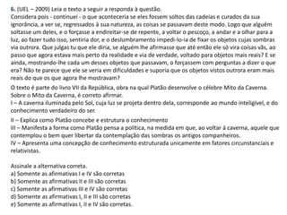 6. (UEL – 2009) Leia o texto a seguir a responda à questão.
Considera pois - continuei - o que aconteceria se eles fossem soltos das cadeias e curados da sua
ignorância, a ver se, regressados à sua natureza, as coisas se passavam deste modo. Logo que alguém
soltasse um deles, e o forçasse a endireitar-se de repente, a voltar o pescoço, a andar e a olhar para a
luz, ao fazer tudo isso, sentiria dor, e o deslumbramento impedi-lo-ia de fixar os objetos cujas sombras
via outrora. Que julgas tu que ele diria, se alguém lhe afirmasse que até então ele só vira coisas vãs, ao
passo que agora estava mais perto da realidade e via de verdade, voltado para objetos mais reais? E se
ainda, mostrando-lhe cada um desses objetos que passavam, o forçassem com perguntas a dizer o que
era? Não te parece que ele se veria em dificuldades e suporia que os objetos vistos outrora eram mais
reais do que os que agora lhe mostravam?
O texto é parte do livro VII da República, obra na qual Platão desenvolve o célebre Mito da Caverna.
Sobre o Mito da Caverna, é correto afirmar.
I – A caverna iluminada pelo Sol, cuja luz se projeta dentro dela, corresponde ao mundo inteligível, e do
conhecimento verdadeiro do ser.
II – Explica como Platão concebe e estrutura o conhecimento
III – Manifesta a forma como Platão pensa a política, na medida em que, ao voltar á caverna, aquele que
contemplou o bem quer libertar da contemplação das sombras os antigos companheiros.
IV – Apresenta uma concepção de conhecimento estruturada unicamente em fatores circunstanciais e
relativistas.
Assinale a alternativa correta.
a) Somente as afirmativas I e IV são corretas
b) Somente as afirmativas II e III são corretas
c) Somente as afirmativas III e IV são corretas
d) Somente as afirmativas I, II e III são corretas
e) Somente as afirmativas I, II e IV são corretas.
 