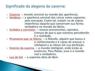  Caverna → mundo sensível ou mundo das aparências.
 Sombras → a aparência sensível das coisas como captamos
pela sensação. Como tal, tratam-se de cópias
imperfeitas daquilo que conservam sua forma
verdadeira no mundo da Ideias.
 Grilhões e correntes → nossos preconceitos, opiniões,
crenças de que o que estamos percebendo
é a realidade.
 Prisioneiro que se liberta → o filósofo, alguém que busca o
o conhecimento e é capaz de acessar o
inteligível e as Ideias em sua perfeição.
 Exterior da caverna → o mundo inteligível, onde estão as
essências. Para Platão, esse é o mundo
real e verdadeiro.
 Luz do Sol → a suprema ideia do Bem.
 