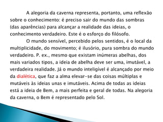 A alegoria da caverna representa, portanto, uma reflexão
sobre o conhecimento: é preciso sair do mundo das sombras
(das aparências) para alcançar a realidade das ideias, o
conhecimento verdadeiro. Este é o esforço do filósofo.
O mundo sensível, percebido pelos sentidos, é o local da
multiplicidade, do movimento; é ilusório, pura sombra do mundo
verdadeiro. P. ex., mesmo que existam inúmeras abelhas, dos
mais variados tipos, a ideia de abelha deve ser uma, imutável, a
verdadeira realidade. Já o mundo inteligível é alcançado por meio
da dialética, que faz a alma elevar-se das coisas múltiplas e
mutáveis às ideias unas e imutáveis. Acima de todas as ideias
está a ideia de Bem, a mais perfeita e geral de todas. Na alegoria
da caverna, o Bem é representado pelo Sol.
 