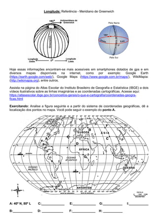 Longitude: Referência - Meridiano de Greenwich
Hoje essas informações encontram-se mais acessíveis em smartphones dotados de gps e em
diversos mapas disponíveis na internet, como por exemplo: Google Earth
(https://earth.google.com/web/), Google Maps (https://www.google.com.br/maps/), WikiMapia:
(http://wikimapia.org), entre outros.
Assista na página do Atlas Escolar do Instituto Brasileiro de Geografia e Estatística (IBGE) a dois
vídeos ilustrativos sobre as linhas imaginárias e as coordenadas cartográficas. Acesse aqui:
https://atlasescolar.ibge.gov.br/conceitos-gerais/o-que-e-cartografia/coordenadas-geogra-
ficas.html
Exercitando: Analise a figura seguinte e a partir do sistema de coordenadas geográficas, dê a
localização dos pontos no mapa. Você pode seguir o exemplo do ponto A.
A: 40º N, 80º L C:_____________ E:_____________ G:___________ I:___________
B:___________ D: ____________ F:_____________ H: ___________
 