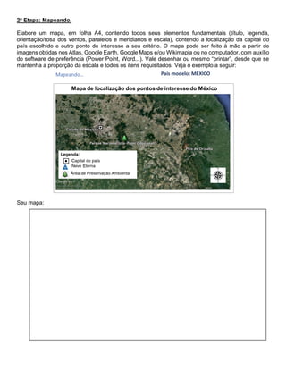2ª Etapa: Mapeando.
Elabore um mapa, em folha A4, contendo todos seus elementos fundamentais (título, legenda,
orientação/rosa dos ventos, paralelos e meridianos e escala), contendo a localização da capital do
país escolhido e outro ponto de interesse a seu critério. O mapa pode ser feito à mão a partir de
imagens obtidas nos Atlas, Google Earth, Google Maps e/ou Wikimapia ou no computador, com auxílio
do software de preferência (Power Point, Word...). Vale desenhar ou mesmo “printar”, desde que se
mantenha a proporção da escala e todos os itens requisitados. Veja o exemplo a seguir:
Seu mapa:
 