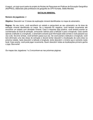 A seguir, um jogo que é parte do projeto do Núcleo de Pesquisas em Práticas de Educação Geográfica
(NUPPEG), elaborado pela professora de geografia do CPII Humaitá, Stella Mendes:
BATALHA MINERAL
Número de jogadores: 2
Objetivo: Descobrir as 12 áreas de explicação mineral identificadas no mapa do adversário.
Regras: No seu turno, você escolherá um estado e perguntará ao seu adversário se há área de
extração mineral identificada no mapa. Se a resposta for negativa, você tentará novamente até
encontrar um estado com atividade mineral. Caso a resposta seja positiva, você tentará acertar as
coordenadas do local de extração, arriscando valores para a latitude e para a longitude. Caso acerte
apenas a latitude ou a longitude, o adversário avisará qual informação está correta e você passará sua
vez a ele. Se errar ambas, você também passa sua vez. Se você acertar a latitude e a longitude, você
terá eliminado uma das áreas de extração e deverá tentar descobrir a localização de outra área na
próxima rodada. Após descobrir a latitude e longitude, tente descobrir o minério que é extraído neste
local. Caso acerte, você pode jogar novamente. Quem descobrir todas as localizações primeiro ganha
o jogo. Boa sorte!
Os mapas dos Jogadores 1 e 2 encontram-se nas próximas páginas:
 