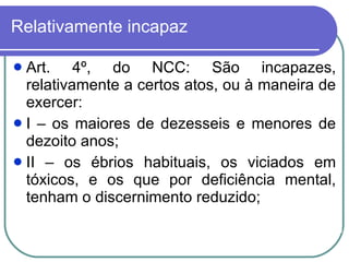 Relativamente incapaz Art. 4º, do NCC: São incapazes, relativamente a certos atos, ou à maneira de exercer: I – os maiores de dezesseis e menores de dezoito anos; II – os ébrios habituais, os viciados em tóxicos, e os que por deficiência mental, tenham o discernimento reduzido;  