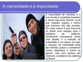 A menoridade e a impunidade A impunidade de menores é o que revolta a sociedade brasileira e, talvez seja essa “brecha” na lei que ninguém explica o motivo que menores não são punidos. Por esse motivo é que busca-se no Brasil uma solução para o problema da violência, inicialmente precisamos tomar uma atitude, e a redução da maioridade é um passo, ou seja, a redução da maioridade pode até intimidar jovens a cometerem crimes hediondos e outros do gênero, mas com certeza não resolverá o problema da violência no Brasil.  