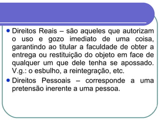 Direitos Reais – são aqueles que autorizam o uso e gozo imediato de uma coisa, garantindo ao titular a faculdade de obter a entrega ou restituição do objeto em face de qualquer um que dele tenha se apossado. V.g.: o esbulho, a reintegração, etc.  Direitos Pessoais – corresponde a uma pretensão inerente a uma pessoa. 