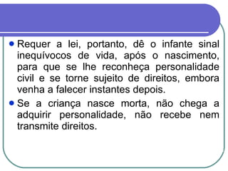 Requer a lei, portanto, dê o infante sinal inequívocos de vida, após o nascimento, para que se lhe reconheça personalidade civil e se torne sujeito de direitos, embora venha a falecer instantes depois. Se a criança nasce morta, não chega a adquirir personalidade, não recebe nem transmite direitos. 