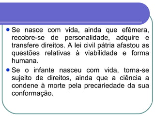 Se nasce com vida, ainda que efêmera, recobre-se de personalidade, adquire e transfere direitos. A lei civil pátria afastou as questões relativas à viabilidade e forma humana.  Se o infante nasceu com vida, torna-se sujeito de direitos, ainda que a ciência a condene à morte pela precariedade da sua conformação.  
