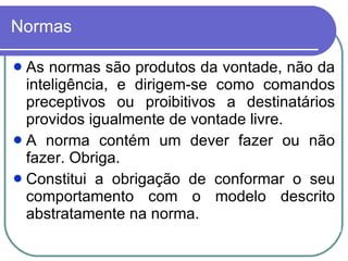 Normas As normas são produtos da vontade, não da inteligência, e dirigem-se como comandos preceptivos ou proibitivos a destinatários providos igualmente de vontade livre. A norma contém um dever fazer ou não fazer. Obriga.  Constitui a obrigação de conformar o seu comportamento com o modelo descrito abstratamente na norma. 