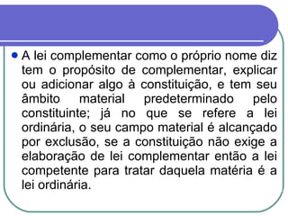 A lei complementar como o próprio nome diz tem o propósito de complementar, explicar ou adicionar algo à constituição, e tem seu âmbito material predeterminado pelo constituinte; já no que se refere a lei ordinária, o seu campo material é alcançado por exclusão, se a constituição não exige a elaboração de lei complementar então a lei competente para tratar daquela matéria é a lei ordinária. 