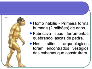 Homo habilis - Primeira forma humana (2 milhões) de anos. Fabricava suas ferramentas quebrando lascas de pedra. Nos sítios arqueológicos foram encontrados vestígios das cabanas que construíram. 