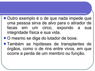 Outro exemplo é o de que nada impede que uma pessoa sirva de alvo para o atirador de facas em um circo, expondo a sua integridade física e sua vida.  O mesmo se diga do lutador de boxe. Também as hipóteses de transplantes de órgãos, como o de rins entre vivos, em que ocorre a perda de um membro ou função.  