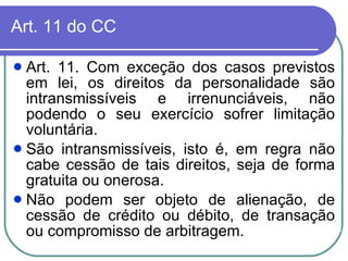 Art. 11 do CC Art. 11. Com exceção dos casos previstos em lei, os direitos da personalidade são intransmissíveis e irrenunciáveis, não podendo o seu exercício sofrer limitação voluntária.  São intransmissíveis, isto é, em regra não cabe cessão de tais direitos, seja de forma gratuita ou onerosa.  Não podem ser objeto de alienação, de cessão de crédito ou débito, de transação ou compromisso de arbitragem.  