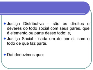 Justiça Distributiva – são os direitos e deveres do todo social com seus pares, que é elemento ou parte desse todo; e,  Justiça Social - cada um de per si, com o todo de que faz parte.  Daí deduzimos que: 