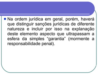 Na ordem jurídica em geral, porém, haverá que distinguir sanções jurídicas de diferente natureza e incluir por isso na explanação deste elemento aspecto que ultrapassam a esfera da simples “garantia” (mormente a responsabilidade penal). 