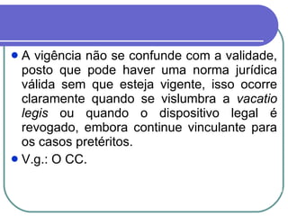 A vigência não se confunde com a validade, posto que pode haver uma norma jurídica válida sem que esteja vigente, isso ocorre claramente quando se vislumbra a  vacatio legis  ou quando o dispositivo legal é revogado, embora continue vinculante para os casos pretéritos.  V.g.: O CC. 