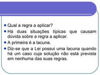 Qual a regra a aplicar?   Há duas situações típicas que causam dúvida sobre a regra a aplicar.  A primeira é a lacuna.  Diz-se que a Lei possui uma lacuna quando há um caso cuja solução não está prevista em nenhuma das suas regras.  
