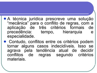 A técnica jurídica prescreve uma solução “mecânica” para o conflito de regras, com a aplicação de três critérios formais de precedência: tempo, hierarquia e especialidade. Contudo, conflitos entre os critérios podem tornar alguns casos indecidíveis. Isso se agrava pela tendência atual de decidir conflitos de regras segundo critérios materiais. 