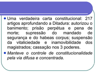 Uma verdadeira carta constitucional: 217 artigos aprofundando a Ditadura: autorizou o banimento; prisão perpétua e pena de morte; supressão do mandado de segurança e do habeas corpus; suspensão da vitaliciedade e inamovibilidade dos magistrados; cassação nos 3 poderes.  Manteve o controle de constitucionalidade pela via difusa e concentrada. 