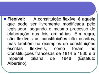 Flexível: A constituição flexível é aquela que pode ser livremente modificada pelo legislador, segundo o mesmo processo de elaboração das leis ordinárias. Em regra, são flexíveis as constituições não escritas, mas também há exemplos de constituições escritas flexíveis, como foram as Constituições francesas de 1814 e 1830 e a Imperial italiana de 1848 (Estatuto Albertino). 