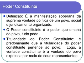 Poder Constituinte Definição: É a manifestação soberana da suprema vontade política de um povo, social e juridicamente organizado. O Poder constituinte é o poder que emana do povo, tudo pode. Titularidade do Poder Constituinte: é predominante que a titularidade do poder constituinte pertence ao povo.  Logo, a vontade constituinte é a vontade do povo expressa por meio de seus representantes. 