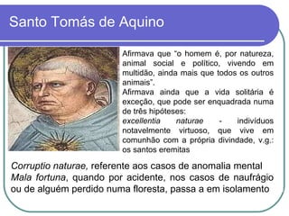Santo Tomás de Aquino Afirmava que “o homem é, por natureza, animal social e político, vivendo em multidão, ainda mais que todos os outros animais”. Afirmava ainda que a vida solitária é exceção, que pode ser enquadrada numa de três hipóteses:  excellentia naturae -  indivíduos notavelmente virtuoso, que vive em comunhão com a própria divindade, v.g.: os santos eremitas  Corruptio naturae,  referente aos casos de anomalia mental Mala fortuna , quando por acidente, nos casos de naufrágio ou de alguém perdido numa floresta, passa a em isolamento 