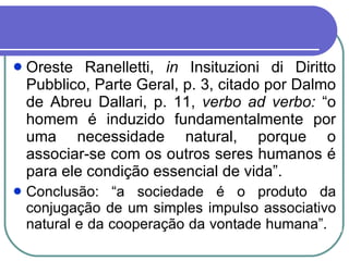 Oreste Ranelletti,  in  Insituzioni di Diritto Pubblico, Parte Geral, p. 3, citado por Dalmo de Abreu Dallari, p. 11,  verbo ad verbo:  “o homem é induzido fundamentalmente por uma necessidade natural, porque o associar-se com os outros seres humanos é para ele condição essencial de vida”. Conclusão: “a sociedade é o produto da conjugação de um simples impulso associativo natural e da cooperação da vontade humana”.  