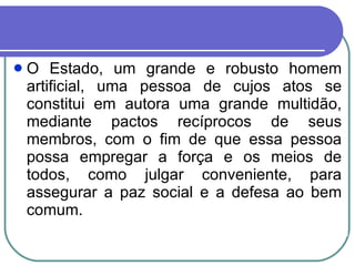 O Estado, um grande e robusto homem artificial, uma pessoa de cujos atos se constitui em autora uma grande multidão, mediante pactos recíprocos de seus membros, com o fim de que essa pessoa possa empregar a força e os meios de todos, como julgar conveniente, para assegurar a paz social e a defesa ao bem comum. 