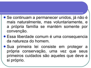 Se continuam a permanecer unidos, já não é mais naturalmente, mas voluntariamente, e a própria família se mantém somente por convenção. Essa liberdade comum é uma consequencia da natureza do homem. Sua primeira lei consiste em proteger a própria conservação, uma vez que seus primeiros cuidados são aqueles que deve a si próprio.  