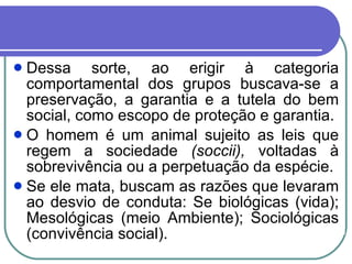 Dessa sorte, ao erigir à categoria comportamental dos grupos buscava-se a preservação, a garantia e a tutela do bem social, como escopo de proteção e garantia. O homem é um animal sujeito as leis que regem a sociedade  (soccii),  voltadas à sobrevivência ou a perpetuação da espécie. Se ele mata, buscam as razões que levaram ao desvio de conduta: Se biológicas (vida); Mesológicas (meio Ambiente); Sociológicas (convivência social). 