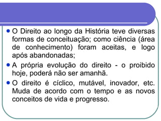 O Direito ao longo da História teve diversas formas de conceituação; como ciência (área de conhecimento) foram aceitas, e logo após abandonadas; A própria evolução do direito - o proibido hoje, poderá não ser amanhã.  O direito é cíclico, mutável, inovador, etc. Muda de acordo com o tempo e as novos conceitos de vida e progresso.  