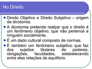 No Direito Direito Objetivo e Direito Subjetivo – origem da dicotomia.  A dicotomia pretende realçar que o direito é um fenômeno objetivo, que não pertence a ninguém socialmente.  É um dado cultural composto de normas.  É também um fenômeno subjetivo que faz dos sujeitos titulares de poderes, obrigações, faculdades, estabelecendo entre eles relações de equilíbrio.  