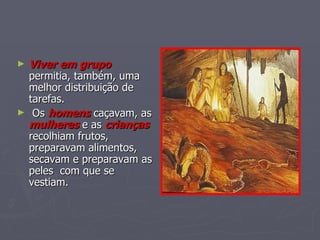 Viver em grupo  permitia, também, uma melhor distribuição de tarefas. Os  homens  caçavam, as  mulheres  e as  crianças   recolhiam frutos, preparavam alimentos, secavam e preparavam as peles  com que se vestiam. 