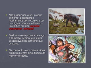Não produzindo o seu próprio alimento, dependendo inteiramente dos recursos e das condições naturais, o Homem Paleolítico era um  caçador recolector   nómada .  Deslocava-se à procura de caça e alimento, sempre que estes escasseavam no território que ocupava. Os confrontos com outras tribos eram frequentes pela disputa do melhor território. 