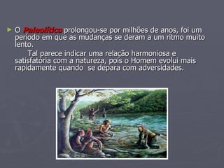 O   Paleolítico  prolongou-se por milhões de anos, foi um período em que as mudanças se deram a um ritmo muito lento. Tal parece indicar uma relação harmoniosa e satisfatória com a natureza, pois o Homem evolui mais rapidamente quando  se depara com adversidades. 