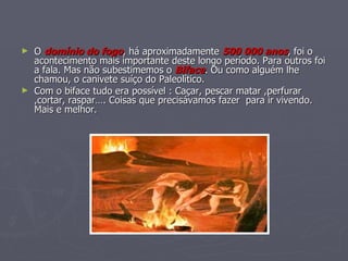 O  domínio do fogo , há aproximadamente  500 000 anos , foi o acontecimento mais importante deste longo período. Para outros foi a fala. Mas não subestimemos o  Biface . Ou como alguém lhe chamou, o canivete suíço do Paleolítico. Com o biface tudo era possível : Caçar, pescar matar ,perfurar ,cortar, raspar…. Coisas que precisávamos fazer  para ir vivendo. Mais e melhor. 