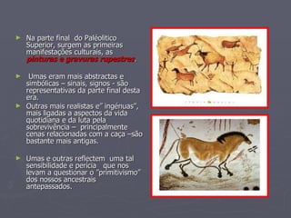 Na parte final  do Paléolitico Superior, surgem as primeiras manifestações culturais, as  pinturas e gravuras rupestres . Umas eram mais abstractas e simbólicas – sinais, signos - são representativas da parte final desta era. Outras mais realistas e” ingénuas”, mais ligadas a aspectos da vida quotidiana e da luta pela sobrevivência –  principalmente cenas relacionadas com a caça –são bastante mais antigas.  Umas e outras reflectem  uma tal sensibilidade e perícia  que nos levam a questionar o ”primitivismo” dos nossos ancestrais antepassados. 