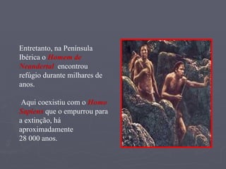 Entretanto, na Península Ibérica o  Homem de Neandertal   encontrou refúgio durante milhares de anos. Aqui coexistiu com o  Homo Sapiens  que o empurrou para a extinção, há aproximadamente  28 000 anos. 