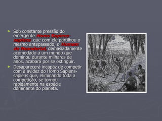 Sob constante pressão do emergente  Homo Sapiens-sapiens , que com ele partilhou o mesmo antepassado, o  Homem de Neandertal,   demasiadamente acomodado a um mundo que dominou durante milhares de anos, acabará por se extinguir. Desaparecerá incapaz de competir com a avidez do Homo Sapiens-sapiens que, eliminando toda a competição, se tornou rapidamente na espécie dominante do planeta. 