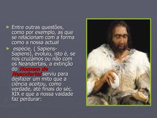 Entre outras questões, como por exemplo, as que se relacionam com a forma como a nossa actual espécie, ( Sapiens-Sapiens), evoluiu, isto é, se nos cruzámos ou não com os Neandertais, a extinção do  Homem de Neandertal  serviu para desfazer um mito que a ciência aceitou, como verdade, até finais do séc. XIX e que a nossa vaidade faz perdurar:  