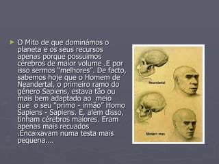 O Mito de que dominámos o planeta e os seus recursos apenas porque possuimos cérebros de maior volume .E por isso sermos “melhores”. De facto, sabemos hoje que o Homem de Neandertal, o primeiro ramo do género Sapiens, estava tão ou mais bem adaptado ao  meio  que  o seu “primo - irmão” Homo Sapiens - Sapiens. E, além disso, tinham cérebros maiores. Eram apenas mais recuados .Encaixavam numa testa mais pequena.… 