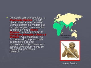 De acordo com a arqueologia, a  Península Ibérica  terá sido, não a primeira, mas uma das ultimas  escalas da  viagem que os mais antigos representantes do género Homo ( Homo Erectus ) iniciaram a partir de  África em direcção á Ásia e à Europa  .  Aqui chegaram , ao fim do mundo, há pouco mais de um milhão de anos, provavelmente atravessando e estreito de Gibraltar ,e logo se  espalharam por toda a península . Homo  Erectus 