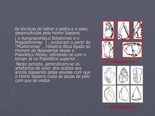 As técnicas de talhar a pedra e o osso, desenvolvidas pelo Homo Sapiens, ( o Aurignacense,o Solutrense e o Magdalenense  ) , evoluíram a partir do  “Mustierense” , indústria lítica ligada ao Homem de Neandertal desde o Paleolítico Médio, refinando-se com o tempo já no Paleolítico superior . Neste período, generalizam-se os artefactos de osso: dos arpões aos anzóis passando pelas sovelas com que o Homo Sapiens cosia as peças de pele com que se vestia. O “ Mustierense “ O “Solutrense” 