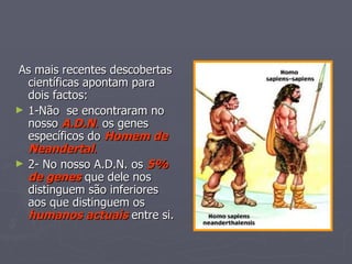 As mais recentes descobertas científicas apontam para dois factos: 1-Não  se encontraram no nosso  A.D.N .  os genes específicos do  Homem de Neandertal . 2- No nosso A.D.N. os  5% de genes  que dele nos distinguem são inferiores aos que distinguem os  humanos actuais  entre si. 