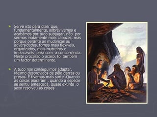 Serve isto para dizer que, fundamentalmente, sobrevivemos e acabámos por tudo subjugar, não  por sermos inatamente mais capazes, mas porque perante as mudanças ou adversidades, fomos mais flexíveis, organizados, mais matreiros e implacáveis  para com  a concorrência. Neste processo o acaso, foi também um factor determinante. A tudo nos conseguimos adaptar. Mesmo desprovidos de pêlo garras ou presas. E tivemos mais sorte .Quando as coisas pioraram , quando a espécie se sentiu ameaçada, quase extinta ,o sexo resolveu as coisas.   