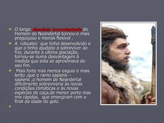 O longo  domínio incontestado  do Homem de Neandertal tornou-o mais preguiçoso e menos flexível . A  robustez  que tinha desenvolvido e que o tinha ajudado a sobreviver ao frio, durante a ultima glaciação, tornou-se numa desvantagem à medida que esta se aproximava do seu fim. Mais forte mas menos esguio e mais lento ,que o ramo sapiens – sapiens ,o homem de Neandertal dificilmente sobreviveria às novas condições climáticas e às novas espécies de caça,de menor porte mas mis rápidas,  que emergiram com o final da idade do gelo.   
