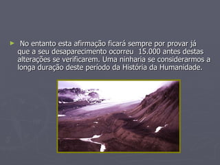 No entanto esta afirmação ficará sempre por provar já que a seu desaparecimento ocorreu  15.000 antes destas alterações se verificarem. Uma ninharia se considerarmos a longa duração deste período da História da Humanidade. 