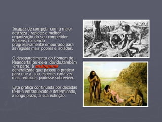 Incapaz de competir com a maior   destreza , rapidez e melhor organização do seu competidor Sapiens, foi sendo  progressivamente empurrado para as regiões mais pobres e isoladas. O desaparecimento do Homem de Neandertal ter-se-á  devido,também  em parte, à  endogamia   generalizada que passou a praticar para que a  sua espécie, cada vez mais reduzida, pudesse sobreviver. Esta prática continuada por décadas tê-lo-á enfraquecido e determinado, a longo prazo, a sua extinção. 