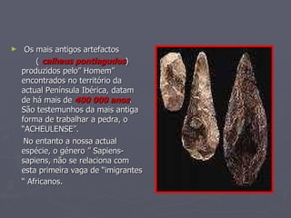 Os mais antigos artefactos  (  calhaus pontiagudos ) produzidos pelo” Homem” encontrados no território da actual Península Ibérica, datam de há mais de  400 000 anos . São testemunhos da mais antiga forma de trabalhar a pedra, o “ACHEULENSE”.  No entanto a nossa actual espécie, o género ” Sapiens-sapiens, não se relaciona com  esta primeira vaga de “imigrantes “ Africanos.   