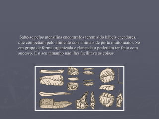 Sabe-se pelos utensílios encontrados terem sido hábeis caçadores, que competiam pelo alimento com animais de porte muito maior. Só em grupo de forma organizada e planeada o poderiam ter feito com sucesso. E o seu tamanho não lhes facilitava as coisas. 